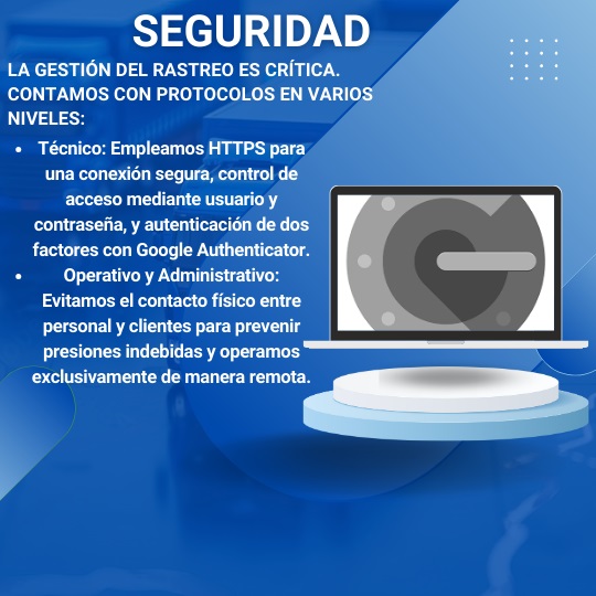 La gestión del rastreo es crítica. Contamos con protocolos en varios niveles: Técnico: Empleamos HTTPS para una conexión segura, control de acceso mediante usuario y contraseña, y autenticación de dos factores con Google Authenticator. Operativo y Administrativo: Evitamos el contacto físico entre personal y clientes para prevenir presiones indebidas y operamos exclusivamente de manera remota.